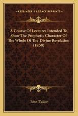 A Course of Lectures Intended to Show the Prophetic Character of the Whole of the Divine Revelation (1858) - John Tudor (author)