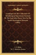Catalogue of the Collection of Metallurgical Specimens Formed by the Late John Percy, Now in the South Kensington Museum (1892) - J F Blake, W C Roberts-Austen (introduction)