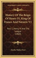 History Of The Reign Of Henry IV, King Of France And Navarre V1 - Martha Walker Freer (author)