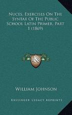 Nuces, Exercises on the Syntax of the Public School Latin Primer, Part 1 (1869) - William Johnson (author)