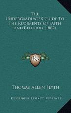 The Undergraduate's Guide to the Rudiments of Faith and Religion (1882) - Thomas Allen Blyth (author)