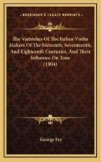 The Varnishes of the Italian Violin Makers of the Sixteenth, Seventeenth, and Eighteenth Centuries, and Their Influence on Tone (1904) - George Fry (author)