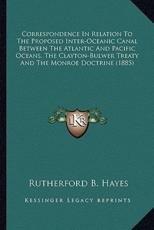 Correspondence In Relation To The Proposed Inter-Oceanic Canal Between The Atlantic And Pacific Oceans, The Clayton-Bulwer Treaty And The Monroe Doctrine (1885) - Rutherford B Hayes (author)