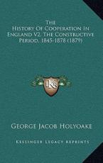 The History Of Cooperation In England V2, The Constructive Period, 1845-1878 (1879) - George Jacob Holyoake (author)