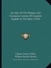 An Atlas Of The Primary And Cutaneous Lesions Of Acquired Syphilis In The Male (1920) - Charles Francis White (author), William Herbert Brown (author), T H J C Goodwin (foreword)