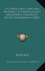 A Corpus Juris Civilisbol Kiszemelt Es Feldolgozott Maganjogi Gyakorlati Esetek Gyujtemenye (1883) - Mor Kiss (author)