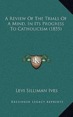 A Review Of The Trials Of A Mind, In Its Progress To Catholicism (1855) - Levi Silliman Ives (author)
