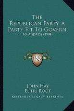 The Republican Party, a Party Fit to Govern - John Hay (author), Elihu Root (author)