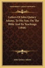 Letters Of John Quincy Adams, To His Son, On The Bible And Its Teachings (1848) - John Quincy Adams (author)