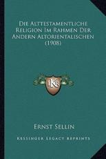 Die Alttestamentliche Religion Im Rahmen Der Andern Altorientalischen (1908) - Ernst Sellin (author)