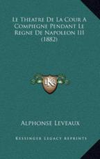 Le Theatre De La Cour A Compiegne Pendant Le Regne De Napoleon III (1882) - Alphonse Leveaux (author)