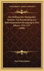 Die Stellung Des Markgrafen Kasimir Von Brandenburg Zur Reformatorischen Bewegung in Den Jahren, 1524-1527 (1900) - Karl Schornbaum