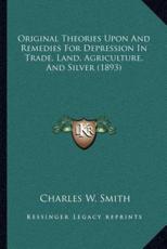 Original Theories Upon And Remedies For Depression In Trade, Land, Agriculture, And Silver (1893) - Charles W Smith (author)
