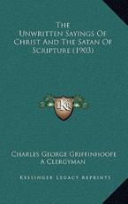 The Unwritten Sayings Of Christ And The Satan Of Scripture (1903) - Charles George Griffinhoofe (author), A Clergyman (author)