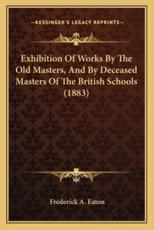Exhibition Of Works By The Old Masters, And By Deceased Masters Of The British Schools (1883) - Frederick A Eaton (author)