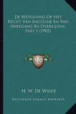 De Wetgeving Op Het Recht Van Successie En Van Overgang Bij Overlijden, Part 1 (1905) - H W De Wilde (author)