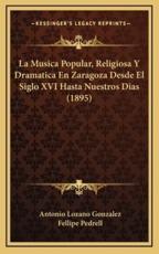 La Musica Popular, Religiosa Y Dramatica En Zaragoza Desde El Siglo XVI Hasta Nuestros Dias (1895) - Antonio Lozano Gonzalez (author), Fellipe Pedrell (author)