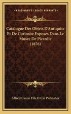 Catalogue Des Objets D'Antiquite Et De Curiosite Exposes Dans Le Musee De Picardie (1876) - Alfred Caron Fils Et Cie Publisher (author)