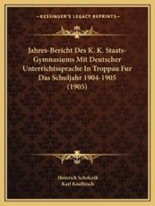 Jahres-Bericht Des K. K. Staats-Gymnasiums Mit Deutscher Unterrichtssprache in Troppau Fur Das Schuljahr 1904-1905 (1905) - Heinrich Schefczik, Karl Knaflitsch