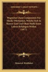 Wegweiser Zum Componiren Fur Musik-Dilettanten, Welche Sich in Kurzer Zeit Und Ohne Hulfe Eines Lehres Befahigen Wollen (1877) - Heinrich Wohlfahrt (editor)