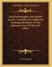 Die Kindertruppen, Eine Kapitel Aus Der Geschichte Der Englischen Theatergesellschaften In Dem Zeitraume Von 1559 Bis 1642 (1901) - Hermann Maas