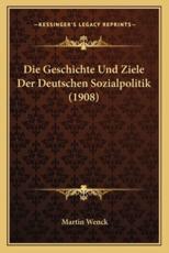 Die Geschichte Und Ziele Der Deutschen Sozialpolitik (1908) - Martin Wenck