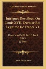 Intrigues Devoilees, Ou Louis XVII, Dernier Roi Legitime De France V1 - Gruau De La Barre