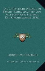 Die Christliche Predigt In Kurzen Lehrgedichten Auf Alle Sonn Und Festtage Des Kirchenjahres (1836) - Ludwig Aschenbach (author)