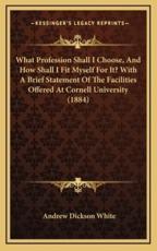 What Profession Shall I Choose, And How Shall I Fit Myself For It? With A Brief Statement Of The Facilities Offered At Cornell University (1884) - Andrew Dickson White (author)