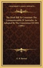 The Draft Bill To Constitute The Commonwealth Of Australia, As Adopted By The Convention Of 1891 (1891) - G B Barton (editor)