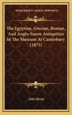 The Egyptian, Grecian, Roman, And Anglo-Saxon Antiquities In The Museum At Canterbury (1875) - John Brent (author)