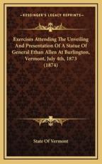 Exercises Attending The Unveiling And Presentation Of A Statue Of General Ethan Allen At Burlington, Vermont, July 4Th, 1873 (1874) - State of Vermont (author)