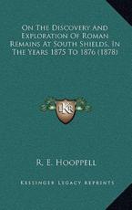 On The Discovery And Exploration Of Roman Remains At South Shields, In The Years 1875 To 1876 (1878) - R E Hooppell (author)