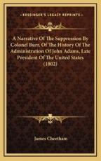 A Narrative Of The Suppression By Colonel Burr, Of The History Of The Administration Of John Adams, Late President Of The United States (1802) - James Cheetham (author)