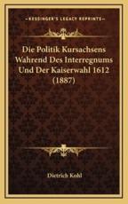 Die Politik Kursachsens Wahrend Des Interregnums Und Der Kaiserwahl 1612 (1887) - Dietrich Kohl (author)