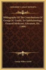 Bibliography Of The Contributions Of George M. Gould, To Ophthalmology, General Medicine, Literature, Etc. (1909) - George Milbry Gould (author)