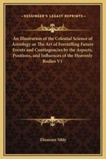 An Illustration of the Celestial Science of Astrology or The Art of Foretelling Future Events and Contingencies by the Aspects, Positions, and Influences of the Heavenly Bodies V1 - Ebenezer Sibly