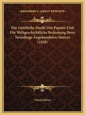Die Geistliche Macht Des Papstes Und Die Weltgeschichtliche Bedeutung Ihres Neurdings Angekundeten Sturzes (1850) - Eduard Bleier (author)
