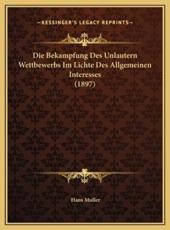 Die Bekampfung Des Unlautern Wettbewerbs Im Lichte Des Allgemeinen Interesses (1897) - Hans Muller (author)