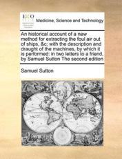 An historical account of a new method for extracting the foul air out of ships, &c; with the description and draught of the machines, by which it is performed: in two letters to a friend, by Samuel Sutton The second edition - Sutton, Samuel