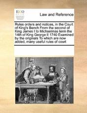 Rules orders and notices, in the Court of King's Bench From the second of King James I to Michaelmas term the 14th of King George II 1740 Examined by the originals To which are now added, many useful rules of court - Multiple Contributors, See Notes