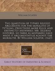 The Quaestion of Tythes Reuised Arguments for the Moralitie of Tything. Obiections More Fully, and Distinctly Answered. Mr. Seldens Historie, So Farre as Mistakers Haue Made It Argumentatiue Against the Moralitie. by William Sclater. (1623) - William Sclater (author)