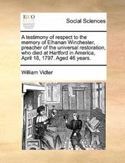 A testimony of respect to the memory of Elhanan Winchester, preacher of the universal restoration, who died at Hartford in America, April 18, 1797. Aged 46 years. - Vidler, William