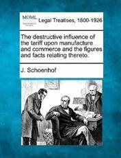 The Destructive Influence of the Tariff Upon Manufacture and Commerce and the Figures and Facts Relating Thereto. - J Schoenhof