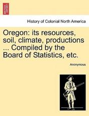 Oregon: its resources, soil, climate, productions ... Compiled by the Board of Statistics, etc. - Anonymous