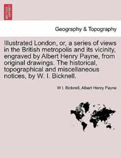 Illustrated London, or, a Series of Views in the British Metropolis and Its Vicinity, Engraved by Albert Henry Payne, from Original Drawings. The Historical, Topographical and Miscellaneous Notices, by W. I. Bicknell. - W I Bicknell, Albert Henry Payne