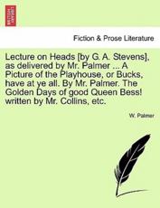 Lecture on Heads [by G. A. Stevens], as delivered by Mr. Palmer ... A Picture of the Playhouse, or Bucks, have at ye all. By Mr. Palmer. The Golden Days of good Queen Bess! written by Mr. Collins, etc. - Palmer, W.
