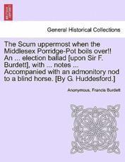 The Scum uppermost when the Middlesex Porridge-Pot boils over!! An ... election ballad [upon Sir F. Burdett], with ... notes ... Accompanied with an admonitory nod to a blind horse. [By G. Huddesford.] - Anonymous