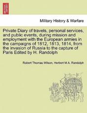 Private Diary of Travels, Personal Services, and Public Events, During Mission and Employment With the European Armies in the Campaigns of 1812, 1813, 1814, from the Invasion of Russia to the Capture of Paris Edited by H. Randolph - Robert Thomas Wilson, Herbert M a Randolph