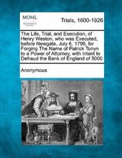 The Life, Trial, and Execution, of Henry Weston, Who Was Executed, Before Newgate, July 6, 1796, for Forging the Name of Patrick Tonyn to a Power of Attorney, With Intent to Defraud the Bank of England of Â£5000 - Anonymous